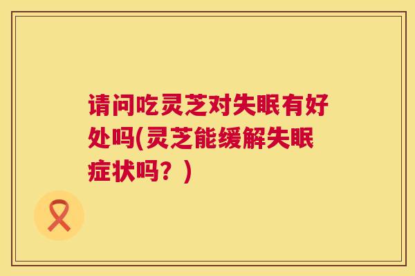 请问吃灵芝对有好处吗(灵芝能缓解症状吗？)