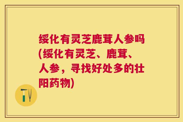 绥化有灵芝鹿茸人参吗(绥化有灵芝、鹿茸、人参,寻找好处多的壮阳) 绥化有灵芝鹿茸人参吗(绥化有灵芝、鹿茸、人参,寻找好处多的壮阳)