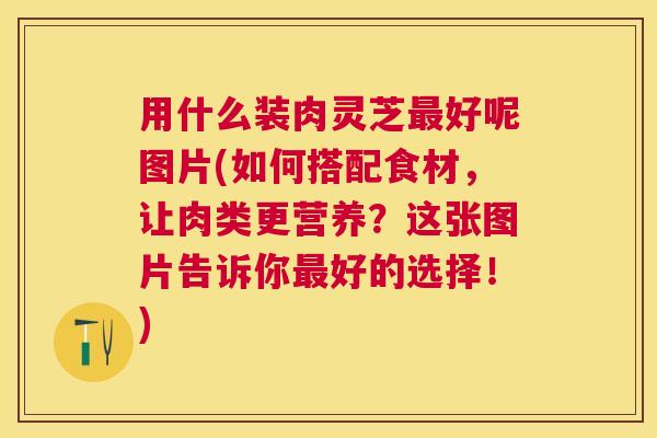 用什么装肉灵芝好呢图片(如何搭配食材，让肉类更营养？这张图片告诉你好的选择！)
