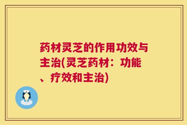 药材灵芝的作用功效与主(灵芝药材：功能、疗效和主)