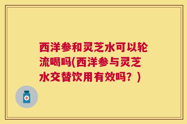 西洋参和灵芝水可以轮流喝吗(西洋参与灵芝水交替饮用有效吗？)