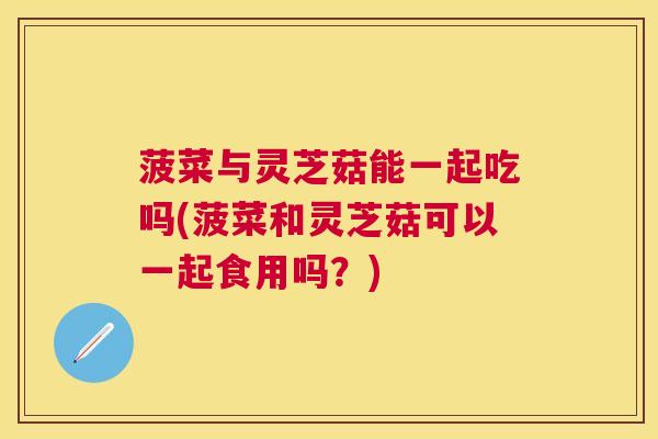 菠菜与灵芝菇能一起吃吗(菠菜和灵芝菇可以一起食用吗？)