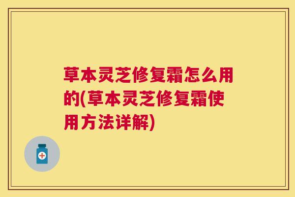 草本灵芝修复霜怎么用的(草本灵芝修复霜使用方法详解) 草本灵芝修复霜怎么用的(草本灵芝修复霜使用方法详解)