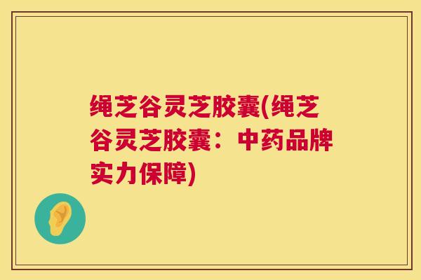 绳芝谷灵芝胶囊(绳芝谷灵芝胶囊:品牌实力保障) 绳芝谷灵芝胶囊(绳芝谷灵芝胶囊:品牌实力保障)
