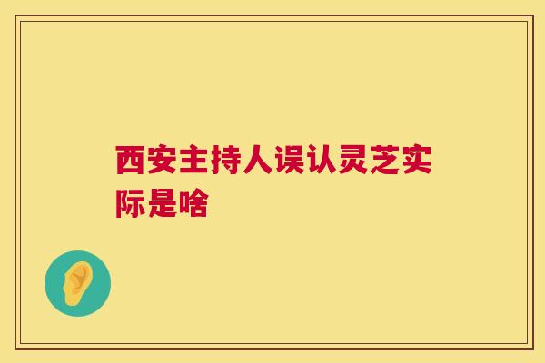 西安主持人误认灵芝实际是啥