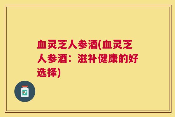 灵芝人参酒(灵芝人参酒：滋补健康的好选择)