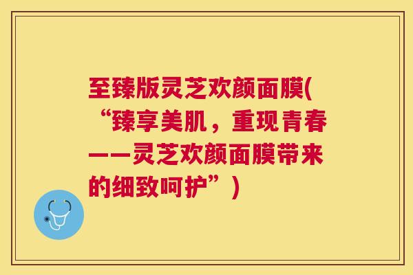 至臻版灵芝欢颜面膜(“臻享美肌，重现青春——灵芝欢颜面膜带来的细致呵护”)