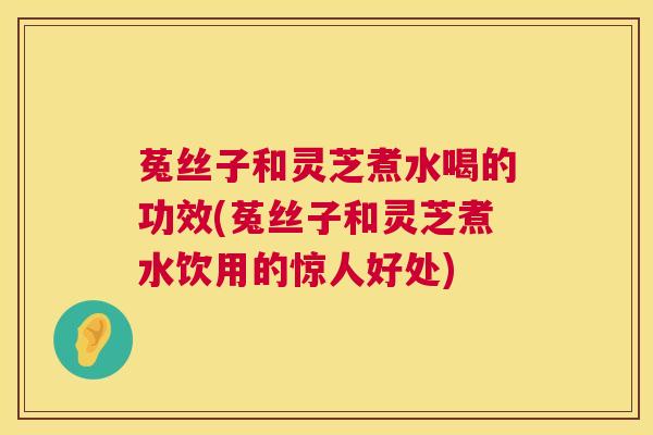菟丝子和灵芝煮水喝的功效(菟丝子和灵芝煮水饮用的惊人好处) 菟丝子和灵芝煮水喝的功效(菟丝子和灵芝煮水饮用的惊人好处)