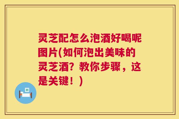 灵芝配怎么泡酒好喝呢图片(如何泡出美味的灵芝酒？教你步骤，这是关键！)