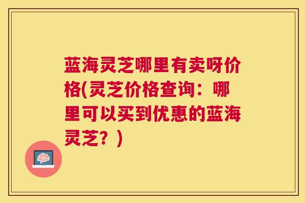 蓝海灵芝哪里有卖呀价格(灵芝价格查询:哪里可以买到优惠的蓝海灵芝?) 蓝海灵芝哪里有卖呀价格(灵芝价格查询:哪里可以买到优惠的蓝海灵芝?)