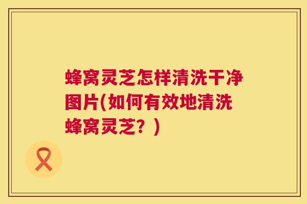 蜂窝灵芝怎样清洗干净图片(如何有效地清洗蜂窝灵芝？)