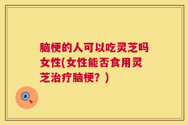 脑梗的人可以吃灵芝吗女性(女性能否食用灵芝脑梗？)