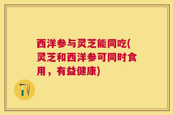 西洋参与灵芝能同吃(灵芝和西洋参可同时食用,有益健康) 西洋参与灵芝能同吃(灵芝和西洋参可同时食用,有益健康)