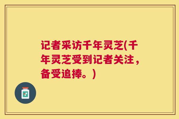 记者采访千年灵芝(千年灵芝受到记者关注，备受追捧。)