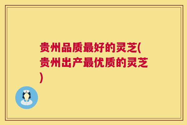 贵州品质好的灵芝(贵州出产优质的灵芝) 贵州品质好的灵芝(贵州出产优质的灵芝)