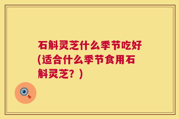 石斛灵芝什么季节吃好(适合什么季节食用石斛灵芝?) 石斛灵芝什么季节吃好(适合什么季节食用石斛灵芝?)