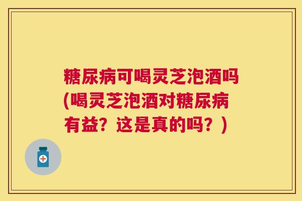 可喝灵芝泡酒吗(喝灵芝泡酒对有益？这是真的吗？)