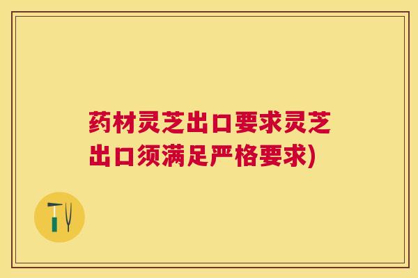 药材灵芝出口要求灵芝出口须满足严格要求)