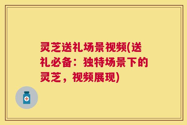 灵芝送礼场景视频(送礼必备：独特场景下的灵芝，视频展现)