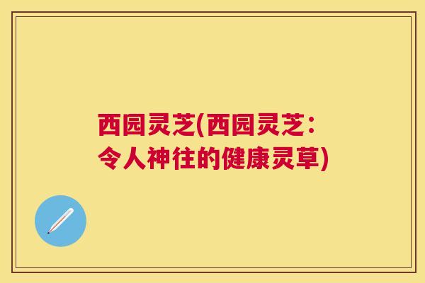 西园灵芝(西园灵芝:令人神往的健康灵草) 西园灵芝(西园灵芝:令人神往的健康灵草)