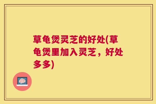 草龟煲灵芝的好处(草龟煲里加入灵芝,好处多多) 草龟煲灵芝的好处(草龟煲里加入灵芝,好处多多)