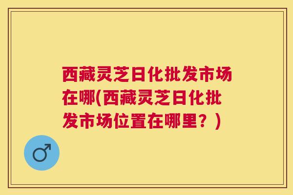 西藏灵芝日化批发市场在哪(西藏灵芝日化批发市场位置在哪里?) 西藏灵芝日化批发市场在哪(西藏灵芝日化批发市场位置在哪里?)