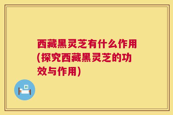 西藏黑灵芝有什么作用(探究西藏黑灵芝的功效与作用) 西藏黑灵芝有什么作用(探究西藏黑灵芝的功效与作用)