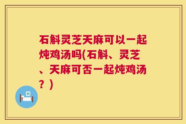 石斛灵芝天麻可以一起炖鸡汤吗(石斛、灵芝、天麻可否一起炖鸡汤?) 石斛灵芝天麻可以一起炖鸡汤吗(石斛、灵芝、天麻可否一起炖鸡汤?)