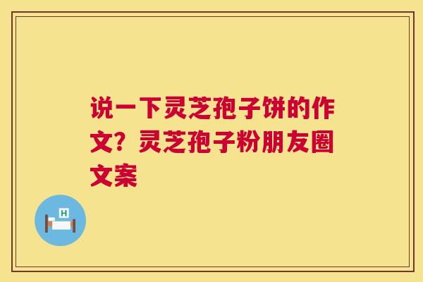 说一下灵芝孢子饼的作文？灵芝孢子粉朋友圈文案