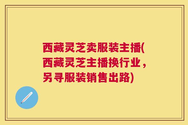 西藏灵芝卖服装主播(西藏灵芝主播换行业,另寻服装销售出路) 西藏灵芝卖服装主播(西藏灵芝主播换行业,另寻服装销售出路)