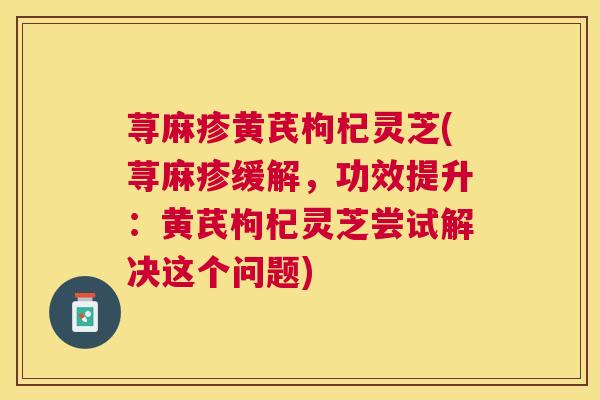 荨麻疹黄芪枸杞灵芝(荨麻疹缓解，功效提升：黄芪枸杞灵芝尝试解决这个问题)