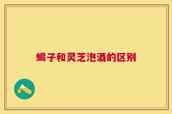 蝎子和灵芝泡酒的区别 蝎子和灵芝泡酒的区别
