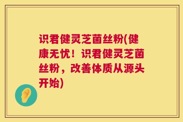 识君健灵芝菌丝粉(健康无忧！识君健灵芝菌丝粉，改善体质从源头开始)