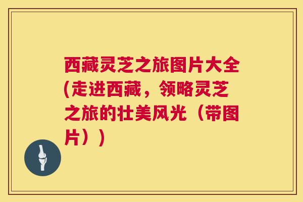 西藏灵芝之旅图片大全(走进西藏，领略灵芝之旅的壮美风光（带图片）)