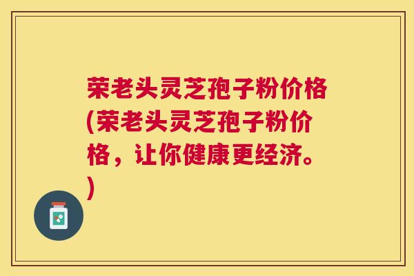 荣老头灵芝孢子粉价格(荣老头灵芝孢子粉价格，让你健康更经济。)