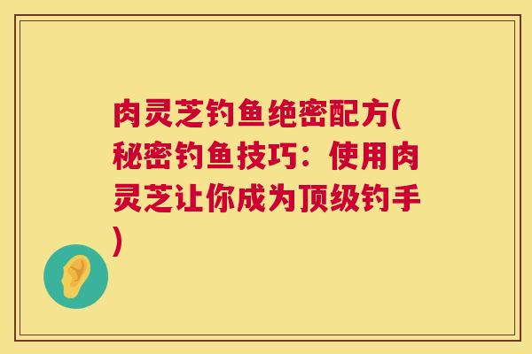 肉灵芝钓鱼绝密配方(秘密钓鱼技巧:使用肉灵芝让你成为钓手) 肉灵芝钓鱼绝密配方(秘密钓鱼技巧:使用肉灵芝让你成为钓手)