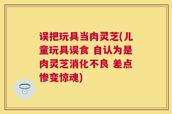 误把玩具当肉灵芝(儿童玩具误食 自认为是肉灵芝 差点惨变惊魂) 误把玩具当肉灵芝(儿童玩具误食 自认为是肉灵芝 差点惨变惊魂)