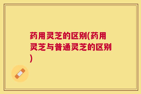 药用灵芝的区别(药用灵芝与普通灵芝的区别)