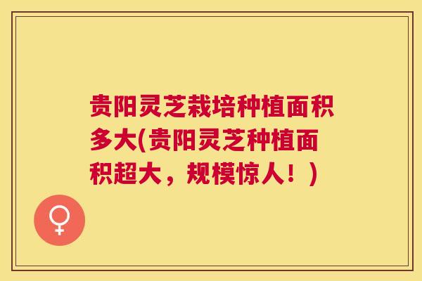 贵阳灵芝栽培种植面积多大(贵阳灵芝种植面积超大，规模惊人！)