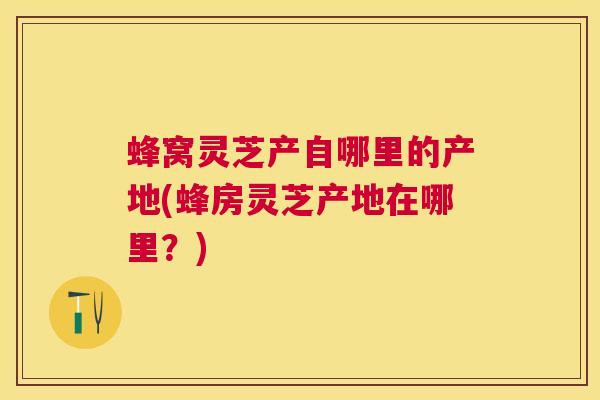 蜂窝灵芝产自哪里的产地(蜂房灵芝产地在哪里？)