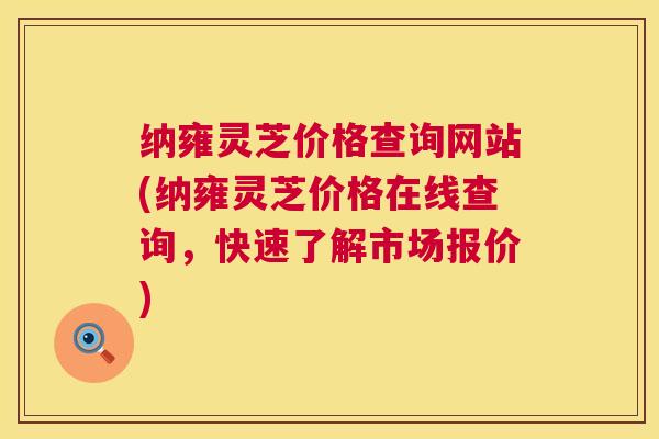 纳雍灵芝价格查询网站(纳雍灵芝价格在线查询,快速了解市场报价) 纳雍灵芝价格查询网站(纳雍灵芝价格在线查询,快速了解市场报价)