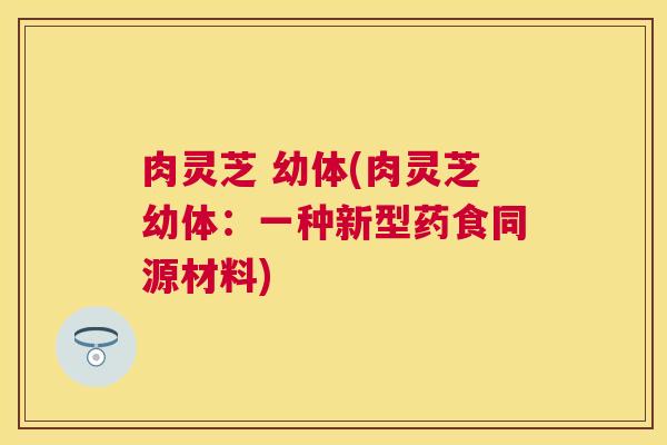 肉灵芝 幼体(肉灵芝幼体:一种新型药食同源材料) 肉灵芝 幼体(肉灵芝幼体:一种新型药食同源材料)