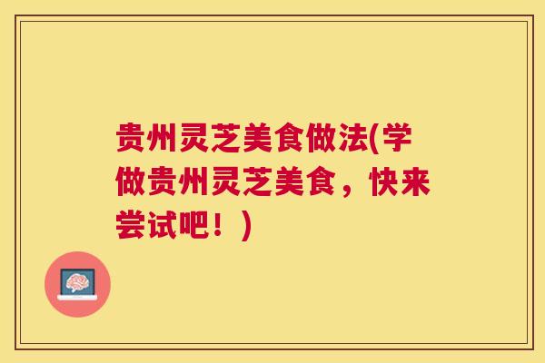 贵州灵芝美食做法(学做贵州灵芝美食,快来尝试吧!) 贵州灵芝美食做法(学做贵州灵芝美食,快来尝试吧!)