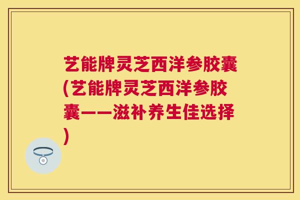 艺能牌灵芝西洋参胶囊(艺能牌灵芝西洋参胶囊——滋补养生佳选择) 艺能牌灵芝西洋参胶囊(艺能牌灵芝西洋参胶囊——滋补养生佳选择)