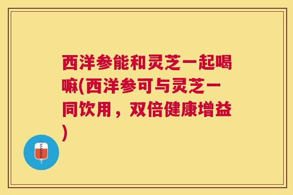 西洋参能和灵芝一起喝嘛(西洋参可与灵芝一同饮用,双倍健康增益) 西洋参能和灵芝一起喝嘛(西洋参可与灵芝一同饮用,双倍健康增益)
