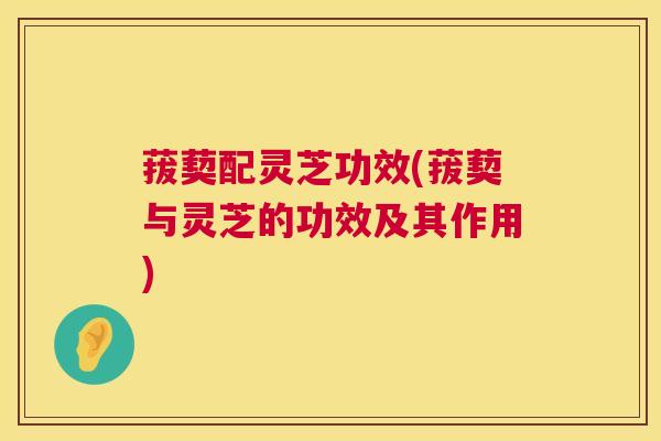 菝葜配灵芝功效(菝葜与灵芝的功效及其作用) 菝葜配灵芝功效(菝葜与灵芝的功效及其作用)