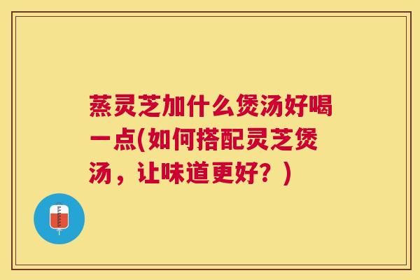 蒸灵芝加什么煲汤好喝一点(如何搭配灵芝煲汤，让味道更好？)