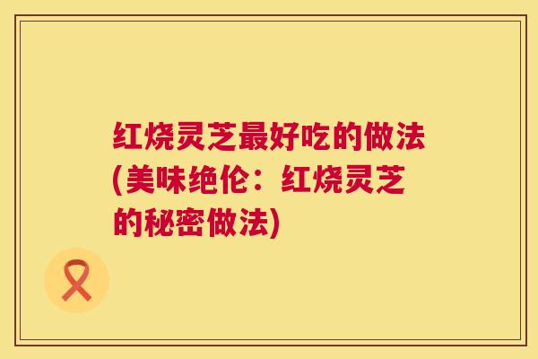 红烧灵芝好吃的做法(美味绝伦:红烧灵芝的秘密做法) 红烧灵芝好吃的做法(美味绝伦:红烧灵芝的秘密做法)