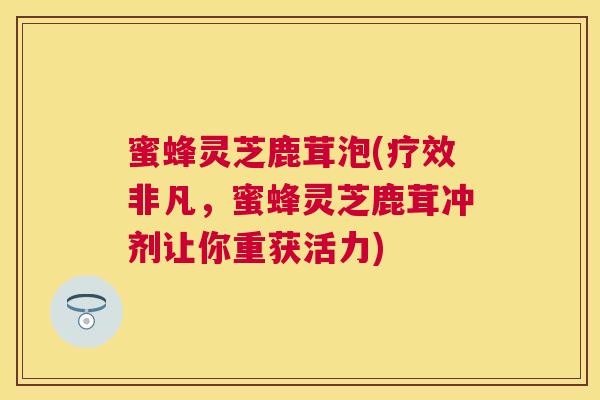蜜蜂灵芝鹿茸泡(疗效非凡，蜜蜂灵芝鹿茸冲剂让你重获活力)