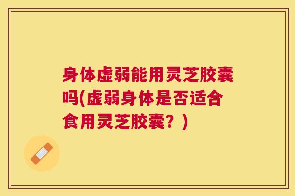 身体虚弱能用灵芝胶囊吗(虚弱身体是否适合食用灵芝胶囊?) 身体虚弱能用灵芝胶囊吗(虚弱身体是否适合食用灵芝胶囊?)